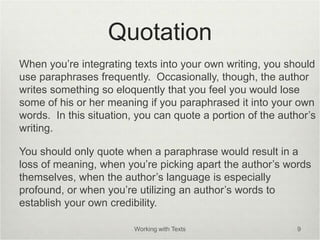Quotation
When you’re integrating texts into your own writing, you should
use paraphrases frequently. Occasionally, though, the author
writes something so eloquently that you feel you would lose
some of his or her meaning if you paraphrased it into your own
words. In this situation, you can quote a portion of the author’s
writing.
You should only quote when a paraphrase would result in a
loss of meaning, when you’re picking apart the author’s words
themselves, when the author’s language is especially
profound, or when you’re utilizing an author’s words to
establish your own credibility.
Working with Texts 9
 