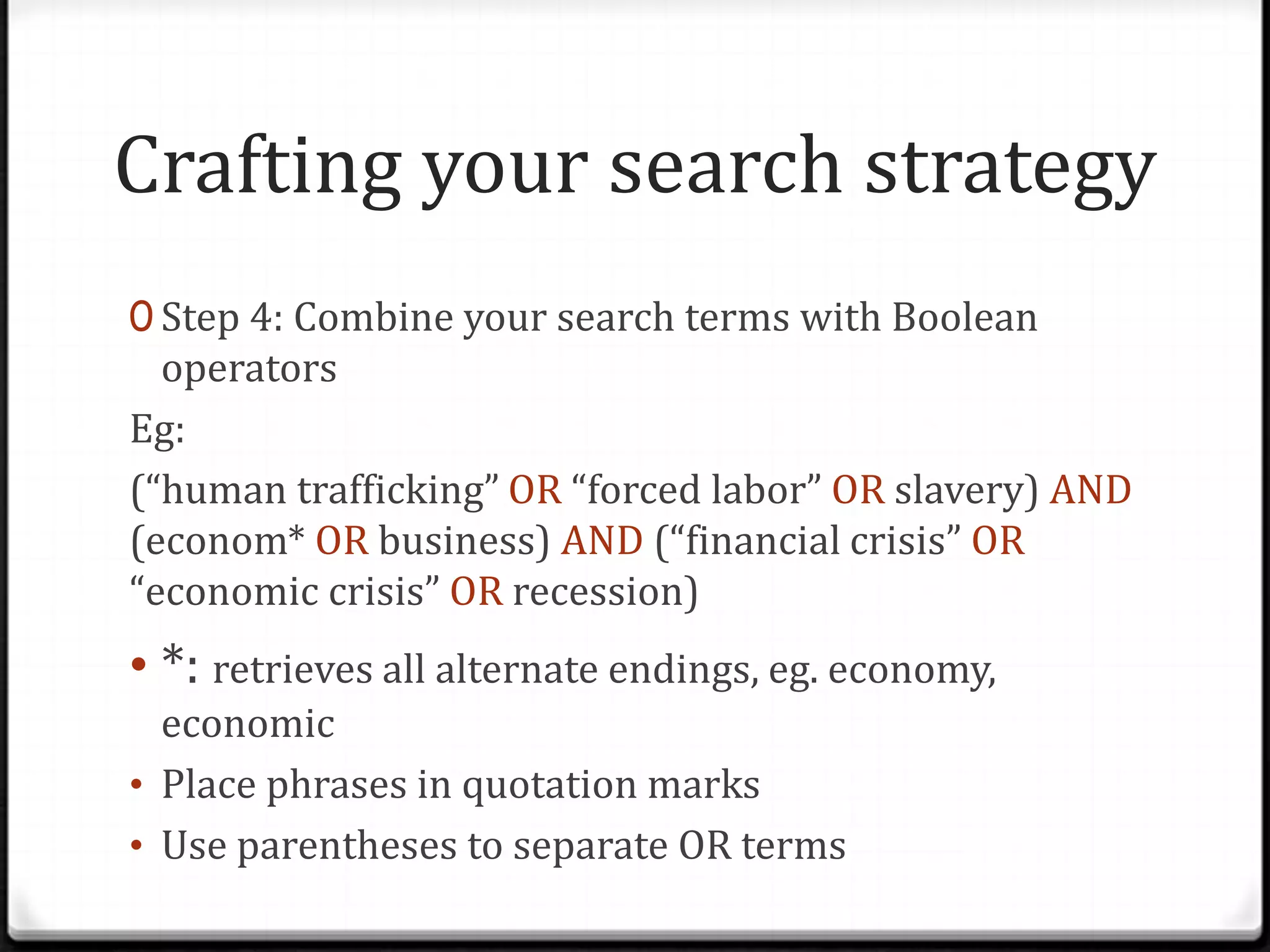 Crafting your search strategy
0 Step 4: Combine your search terms with Boolean

operators
Eg:
(“human trafficking” OR “forced labor” OR slavery) AND
(econom* OR business) AND (“financial crisis” OR
“economic crisis” OR recession)

• *: retrieves all alternate endings, eg. economy,
economic
• Place phrases in quotation marks
• Use parentheses to separate OR terms

 