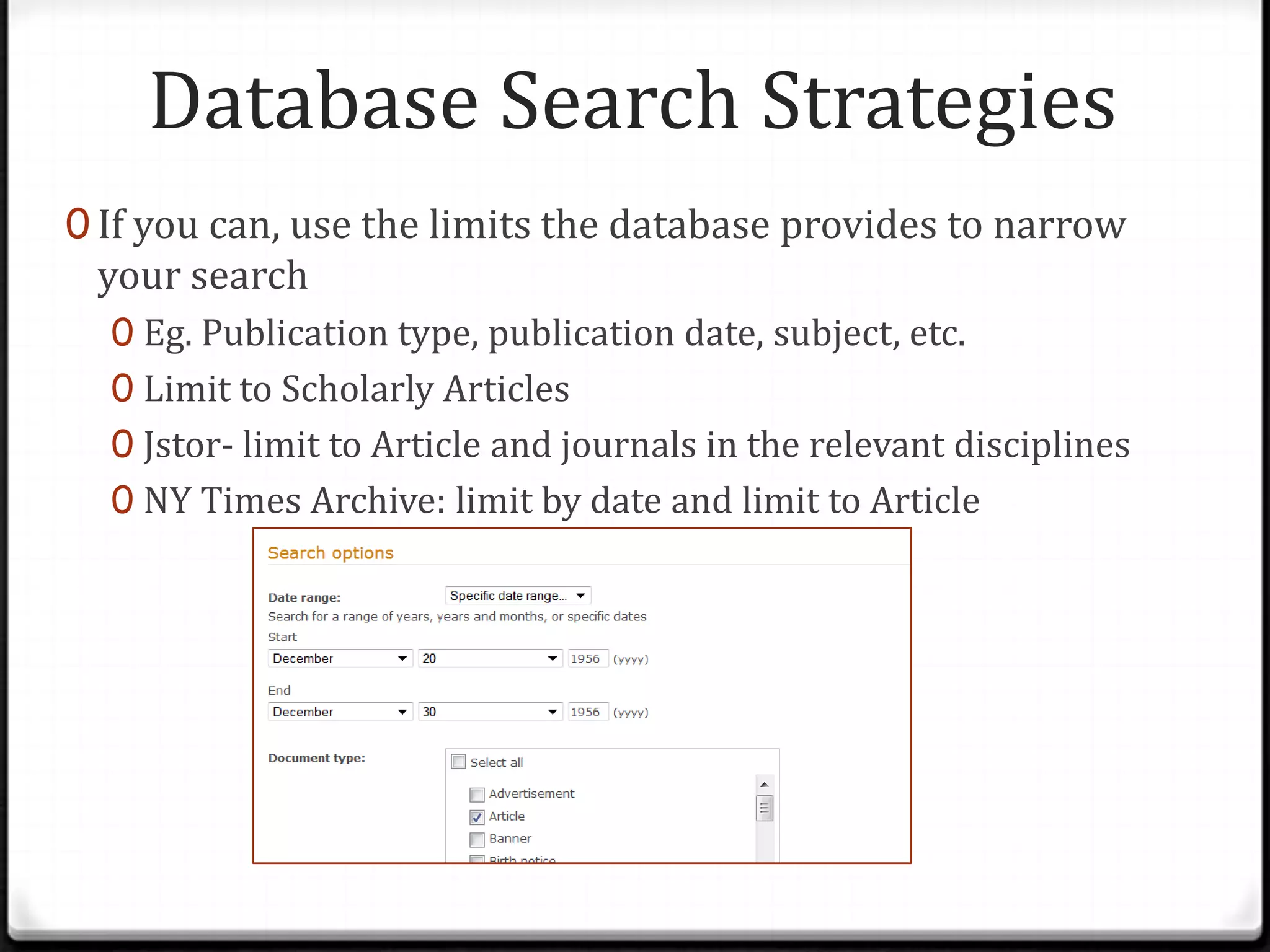 Database Search Strategies
0 If you can, use the limits the database provides to narrow

your search

0 Eg. Publication type, publication date, subject, etc.
0 Limit to Scholarly Articles
0 Jstor- limit to Article and journals in the relevant disciplines
0 NY Times Archive: limit by date and limit to Article

 