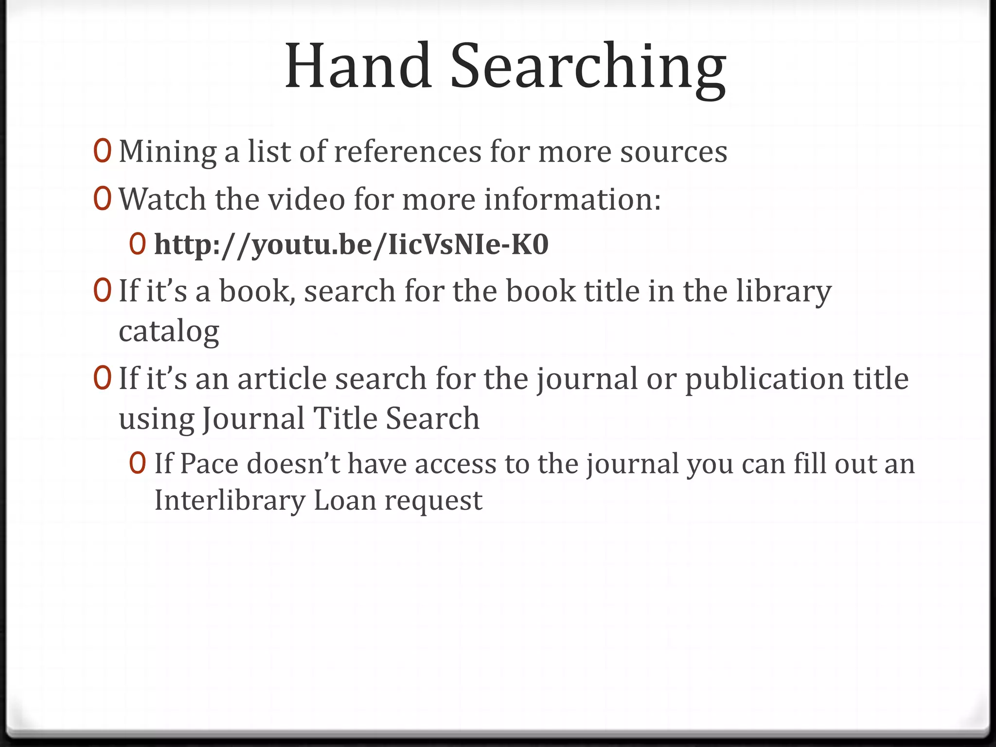 Hand Searching
0 Mining a list of references for more sources
0 Watch the video for more information:
0 http://youtu.be/IicVsNIe-K0
0 If it’s a book, search for the book title in the library

catalog
0 If it’s an article search for the journal or publication title
using Journal Title Search
0 If Pace doesn’t have access to the journal you can fill out an

Interlibrary Loan request

 
