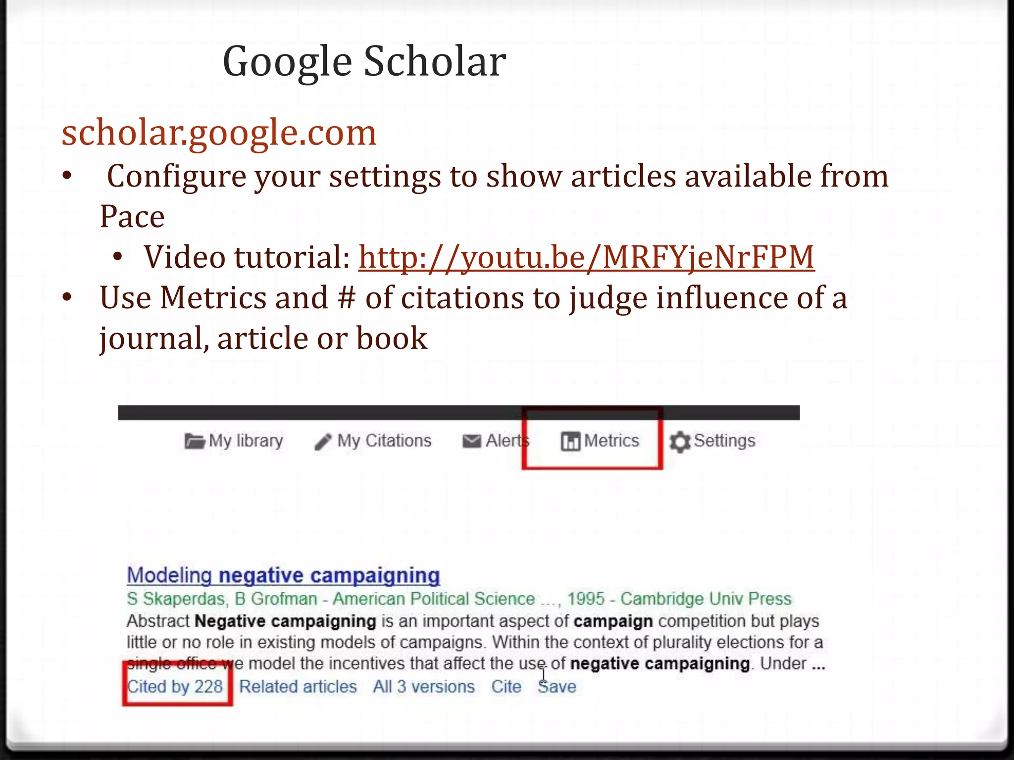 Google Scholar
scholar.google.com
• Configure your settings to show articles available from
Pace
• Video tutorial: http://youtu.be/MRFYjeNrFPM
• Use Metrics and # of citations to judge influence of a
journal, article or book

 
