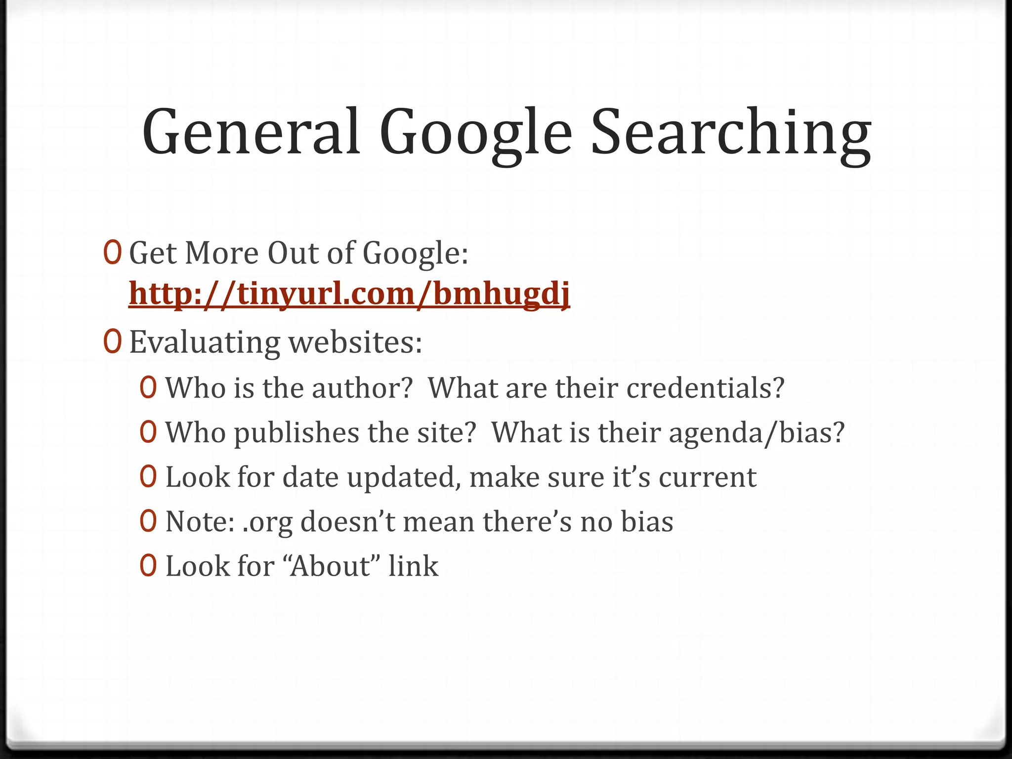 General Google Searching
0 Get More Out of Google:

http://tinyurl.com/bmhugdj
0 Evaluating websites:
0 Who is the author? What are their credentials?
0 Who publishes the site? What is their agenda/bias?
0 Look for date updated, make sure it’s current
0 Note: .org doesn’t mean there’s no bias
0 Look for “About” link

 