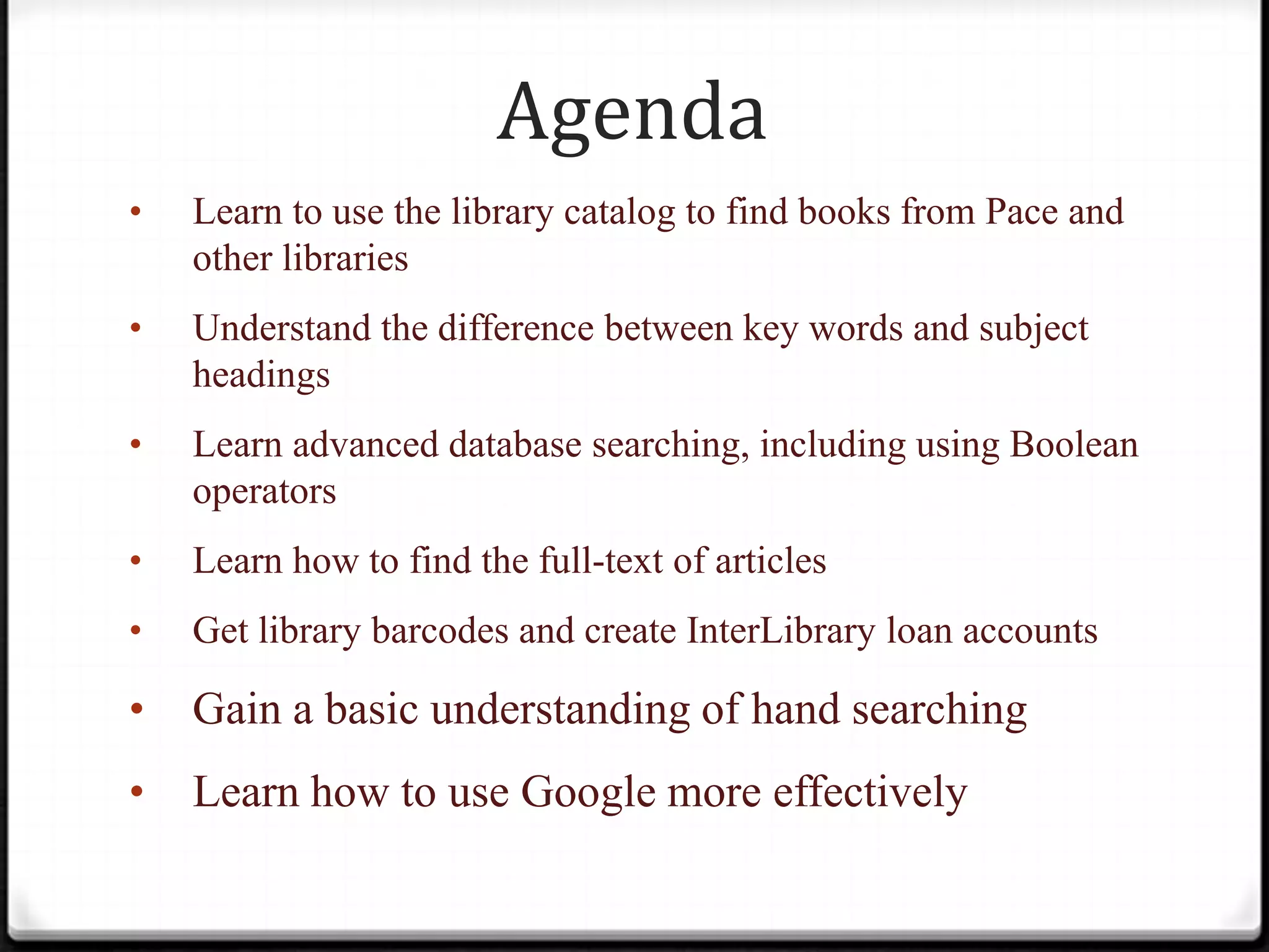 Agenda
•

Learn to use the library catalog to find books from Pace and
other libraries

•

Understand the difference between key words and subject
headings

•

Learn advanced database searching, including using Boolean
operators

•

Learn how to find the full-text of articles

•

Get library barcodes and create InterLibrary loan accounts

•

Gain a basic understanding of hand searching

•

Learn how to use Google more effectively

 