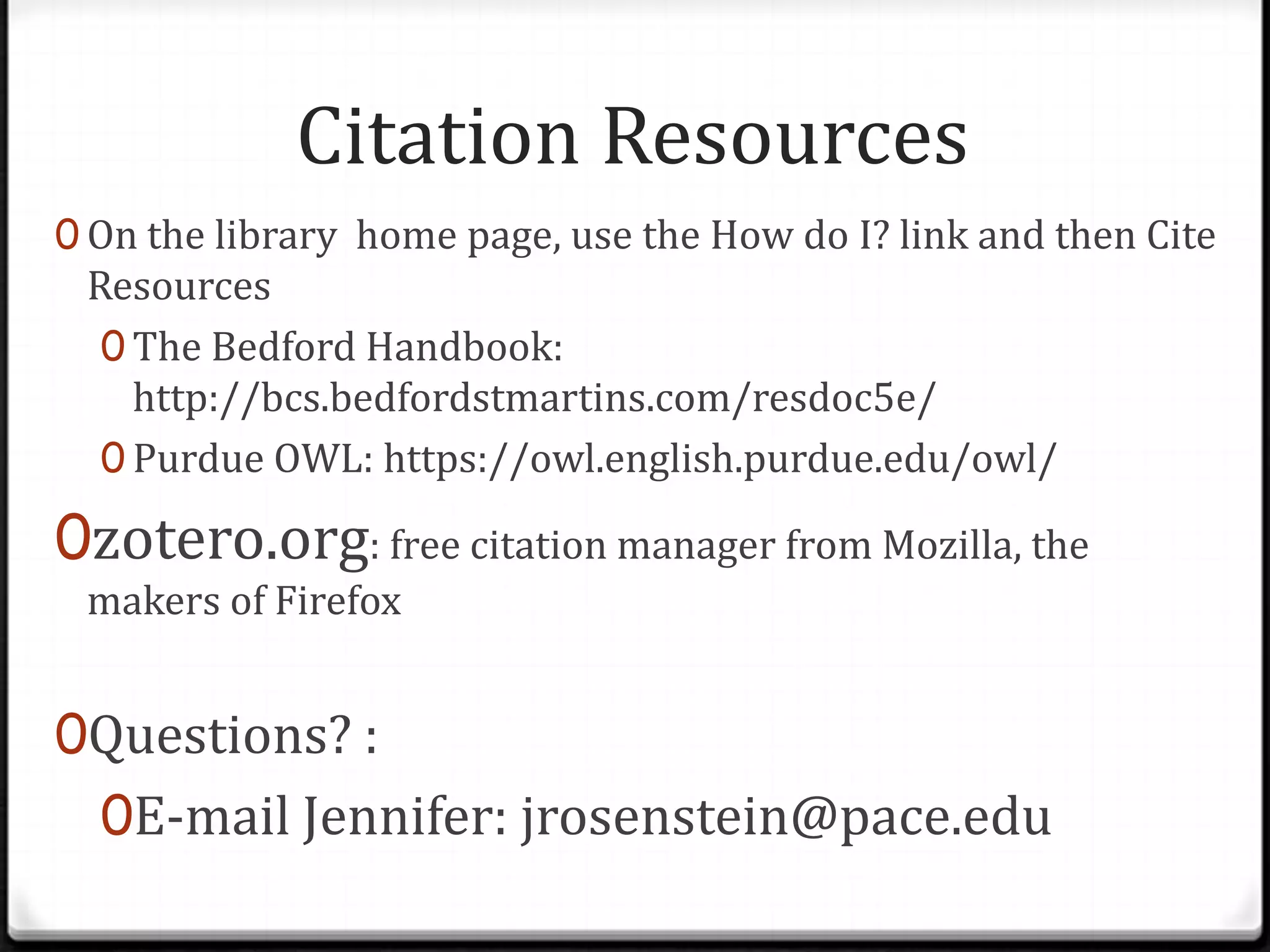 Citation Resources
0 On the library home page, use the How do I? link and then Cite

Resources
0 The Bedford Handbook:
http://bcs.bedfordstmartins.com/resdoc5e/
0 Purdue OWL: https://owl.english.purdue.edu/owl/

0zotero.org: free citation manager from Mozilla, the
makers of Firefox

0Questions? :
0E-mail Jennifer: jrosenstein@pace.edu

 