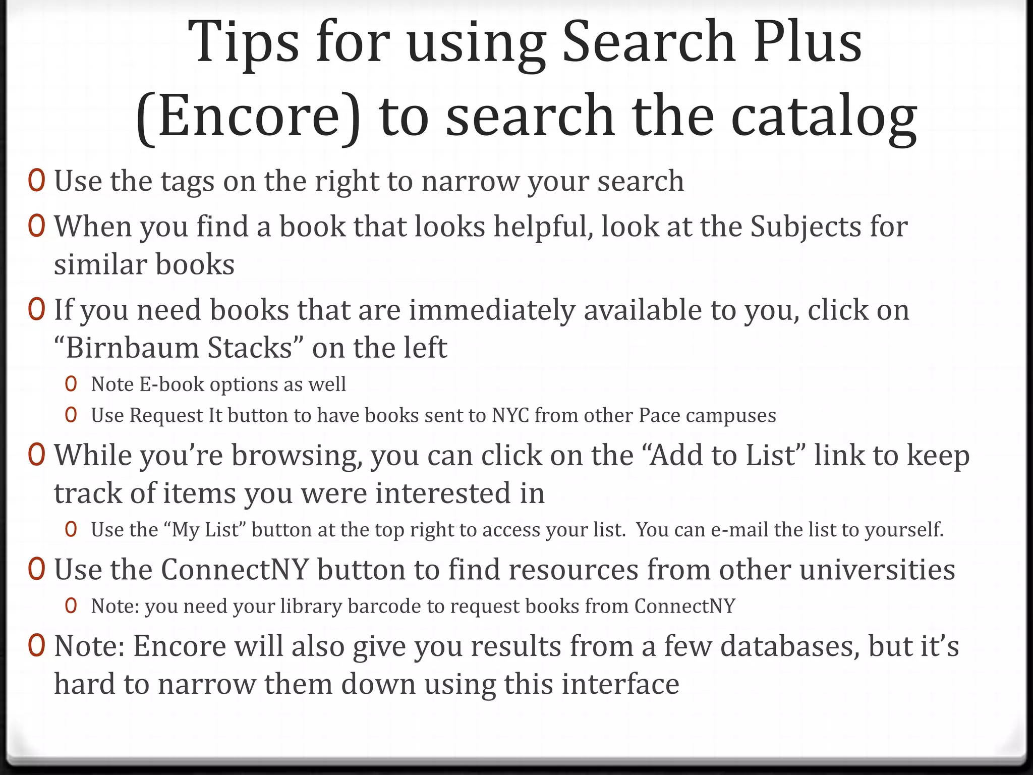 Tips for using Search Plus
(Encore) to search the catalog
0 Use the tags on the right to narrow your search
0 When you find a book that looks helpful, look at the Subjects for

similar books
0 If you need books that are immediately available to you, click on
“Birnbaum Stacks” on the left
0 Note E-book options as well
0 Use Request It button to have books sent to NYC from other Pace campuses

0 While you’re browsing, you can click on the “Add to List” link to keep

track of items you were interested in

0 Use the “My List” button at the top right to access your list. You can e-mail the list to yourself.

0 Use the ConnectNY button to find resources from other universities
0 Note: you need your library barcode to request books from ConnectNY

0 Note: Encore will also give you results from a few databases, but it’s

hard to narrow them down using this interface

 