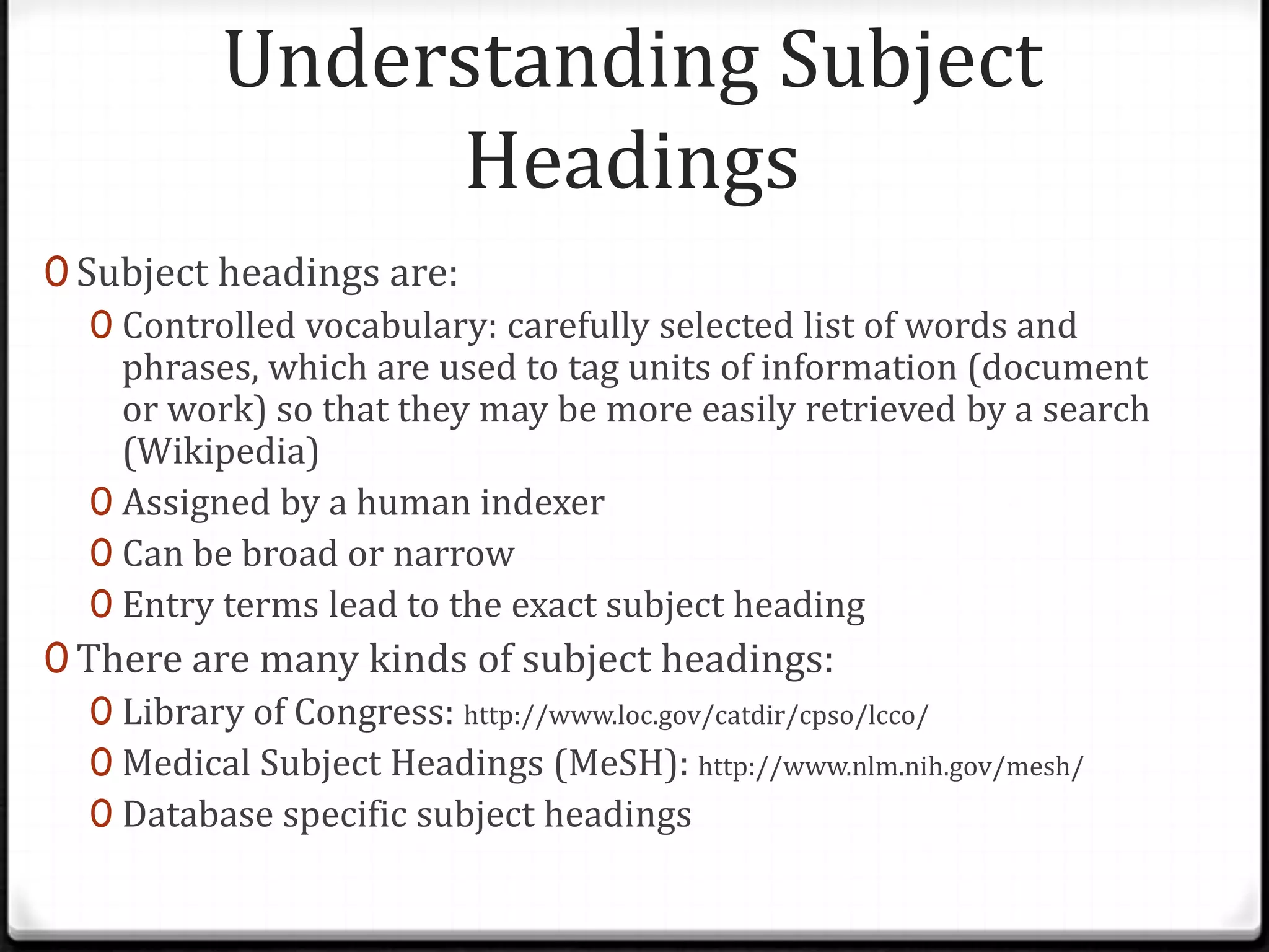 Understanding Subject
Headings
0 Subject headings are:
0 Controlled vocabulary: carefully selected list of words and
phrases, which are used to tag units of information (document
or work) so that they may be more easily retrieved by a search
(Wikipedia)
0 Assigned by a human indexer
0 Can be broad or narrow
0 Entry terms lead to the exact subject heading
0 There are many kinds of subject headings:
0 Library of Congress: http://www.loc.gov/catdir/cpso/lcco/
0 Medical Subject Headings (MeSH): http://www.nlm.nih.gov/mesh/
0 Database specific subject headings

 