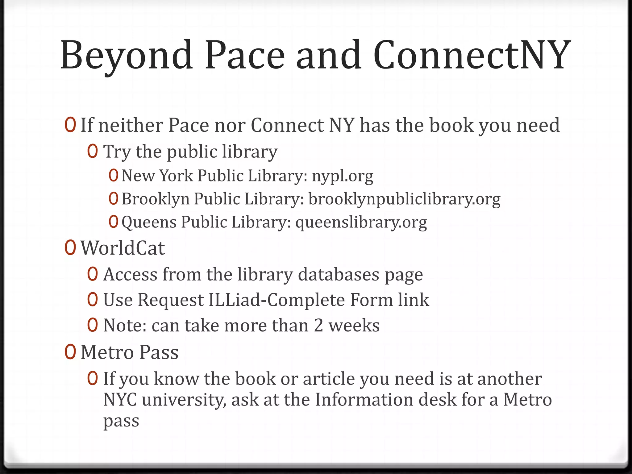 Beyond Pace and ConnectNY
0 If neither Pace nor Connect NY has the book you need
0 Try the public library
0 New York Public Library: nypl.org
0 Brooklyn Public Library: brooklynpubliclibrary.org
0 Queens Public Library: queenslibrary.org

0 WorldCat
0 Access from the library databases page
0 Use Request ILLiad-Complete Form link
0 Note: can take more than 2 weeks
0 Metro Pass
0 If you know the book or article you need is at another
NYC university, ask at the Information desk for a Metro
pass

 