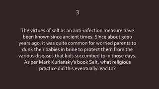 3
The virtues of salt as an anti-infection measure have
been known since ancient times. Since about 3000
years ago, it was quite common for worried parents to
dunk their babies in brine to protect them from the
various diseases that kids succumbed to in those days.
As per Mark Kurlansky’s book Salt, what religious
practice did this eventually lead to?
 