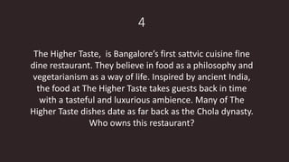 4
The Higher Taste, is Bangalore’s first sattvic cuisine fine
dine restaurant. They believe in food as a philosophy and
vegetarianism as a way of life. Inspired by ancient India,
the food at The Higher Taste takes guests back in time
with a tasteful and luxurious ambience. Many of The
Higher Taste dishes date as far back as the Chola dynasty.
Who owns this restaurant?
 