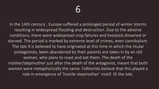 6
In the 14th century , Europe suﬀered a prolonged period of winter storms
resulting in widespread ﬂooding and destruction. Due to the adverse
conditions, there were widespread crop failures and livestock drowned or
starved. The period is marked by extreme level of crimes, even cannibalism.
The tale X is believed to have originated at this time in which the titular
protagonists, been abandoned by their parents are taken in by an old
woman, who plans to roast and eat them. The death of the
mother/stepmother just after the death of the antagonist, meant that both
women were metaphorically the same. Folklorists believe that this played a
role in emergence of ‘hostile stepmother’ motif. ID the tale.
 