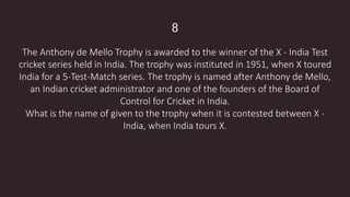 8
The Anthony de Mello Trophy is awarded to the winner of the X - India Test
cricket series held in India. The trophy was instituted in 1951, when X toured
India for a 5-Test-Match series. The trophy is named after Anthony de Mello,
an Indian cricket administrator and one of the founders of the Board of
Control for Cricket in India.
What is the name of given to the trophy when it is contested between X -
India, when India tours X.
 
