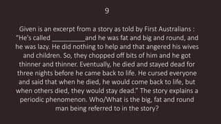 9
Given is an excerpt from a story as told by First Australians :
“He's called _________and he was fat and big and round, and
he was lazy. He did nothing to help and that angered his wives
and children. So, they chopped oﬀ bits of him and he got
thinner and thinner. Eventually, he died and stayed dead for
three nights before he came back to life. He cursed everyone
and said that when he died, he would come back to life, but
when others died, they would stay dead.” The story explains a
periodic phenomenon. Who/What is the big, fat and round
man being referred to in the story?
 