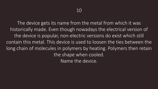 10
The device gets its name from the metal from which it was
historically made. Even though nowadays the electrical version of
the device is popular, non-electric versions do exist which still
contain this metal. This device is used to loosen the ties between the
long chain of molecules in polymers by heating. Polymers then retain
the shape when cooled.
Name the device.
 