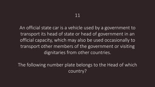 11
An official state car is a vehicle used by a government to
transport its head of state or head of government in an
official capacity, which may also be used occasionally to
transport other members of the government or visiting
dignitaries from other countries.
The following number plate belongs to the Head of which
country?
 