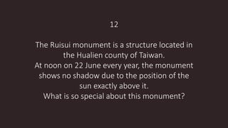 12
The Ruisui monument is a structure located in
the Hualien county of Taiwan.
At noon on 22 June every year, the monument
shows no shadow due to the position of the
sun exactly above it.
What is so special about this monument?
 