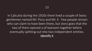 13
In Calcutta during the 1920s there lived a couple of Swiss
gentlemen named Mr. Flury and Mr. X . Few people remain
who can claim to have been there, but story goes that the
two of them opened a of tearoom together before
eventually splitting out into two independent entities.
Identify X
 