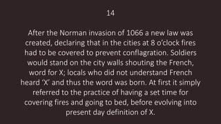 14
After the Norman invasion of 1066 a new law was
created, declaring that in the cities at 8 o’clock fires
had to be covered to prevent conflagration. Soldiers
would stand on the city walls shouting the French,
word for X; locals who did not understand French
heard ‘X’ and thus the word was born. At first it simply
referred to the practice of having a set time for
covering fires and going to bed, before evolving into
present day definition of X.
 