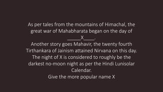 As per tales from the mountains of Himachal, the
great war of Mahabharata began on the day of
_____X____.
Another story goes Mahavir, the twenty fourth
Tirthankara of Jainism attained Nirvana on this day.
The night of X is considered to roughly be the
darkest no-moon night as per the Hindi Lunisolar
Calendar.
Give the more popular name X
 