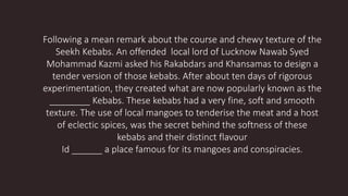Following a mean remark about the course and chewy texture of the
Seekh Kebabs. An offended local lord of Lucknow Nawab Syed
Mohammad Kazmi asked his Rakabdars and Khansamas to design a
tender version of those kebabs. After about ten days of rigorous
experimentation, they created what are now popularly known as the
________ Kebabs. These kebabs had a very fine, soft and smooth
texture. The use of local mangoes to tenderise the meat and a host
of eclectic spices, was the secret behind the softness of these
kebabs and their distinct flavour
Id ______ a place famous for its mangoes and conspiracies.
 