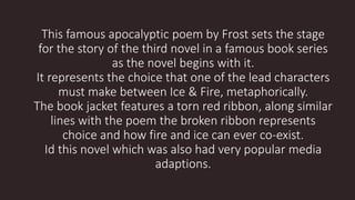 This famous apocalyptic poem by Frost sets the stage
for the story of the third novel in a famous book series
as the novel begins with it.
It represents the choice that one of the lead characters
must make between Ice & Fire, metaphorically.
The book jacket features a torn red ribbon, along similar
lines with the poem the broken ribbon represents
choice and how fire and ice can ever co-exist.
Id this novel which was also had very popular media
adaptions.
 