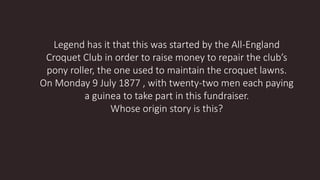 Legend has it that this was started by the All-England
Croquet Club in order to raise money to repair the club’s
pony roller, the one used to maintain the croquet lawns.
On Monday 9 July 1877 , with twenty-two men each paying
a guinea to take part in this fundraiser.
Whose origin story is this?
 