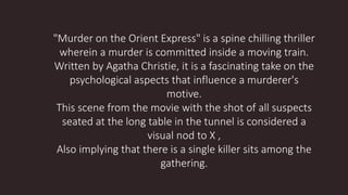 "Murder on the Orient Express" is a spine chilling thriller
wherein a murder is committed inside a moving train.
Written by Agatha Christie, it is a fascinating take on the
psychological aspects that influence a murderer's
motive.
This scene from the movie with the shot of all suspects
seated at the long table in the tunnel is considered a
visual nod to X ,
Also implying that there is a single killer sits among the
gathering.
 