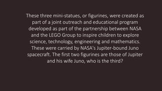 These three mini-statues, or figurines, were created as
part of a joint outreach and educational program
developed as part of the partnership between NASA
and the LEGO Group to inspire children to explore
science, technology, engineering and mathematics.
These were carried by NASA's Jupiter-bound Juno
spacecraft. The first two figurines are those of Jupiter
and his wife Juno, who is the third?
 