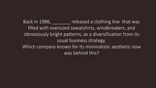 Back in 1986, _______ released a clothing line that was
filled with oversized sweatshirts, windbreakers, and
obnoxiously bright patterns, as a diversification from its
usual business strategy.
Which company known for its minimalistic aesthetic now
was behind this?
 