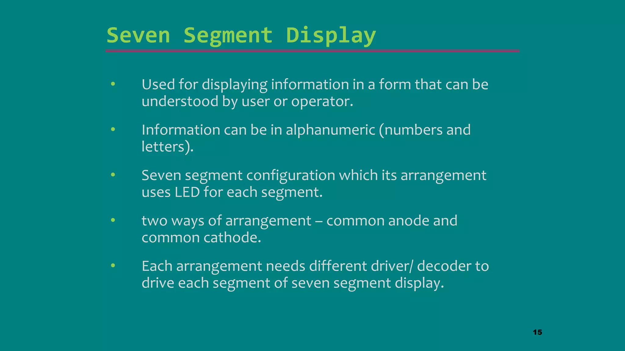 Seven Segment Display
• Used for displaying information in a form that can be
understood by user or operator.
• Information can be in alphanumeric (numbers and
letters).
• Seven segment configuration which its arrangement
uses LED for each segment.
• two ways of arrangement – common anode and
common cathode.
• Each arrangement needs different driver/ decoder to
drive each segment of seven segment display.
15
 