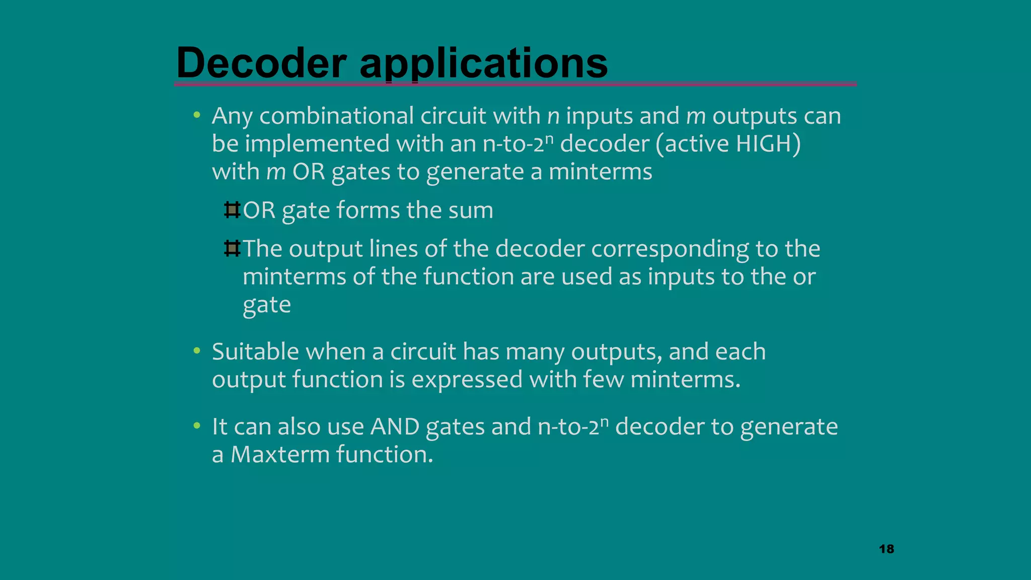 • Any combinational circuit with n inputs and m outputs can
be implemented with an n-to-2n decoder (active HIGH)
with m OR gates to generate a minterms
OR gate forms the sum
The output lines of the decoder corresponding to the
minterms of the function are used as inputs to the or
gate
• Suitable when a circuit has many outputs, and each
output function is expressed with few minterms.
• It can also use AND gates and n-to-2n decoder to generate
a Maxterm function.
18
Decoder applications
 