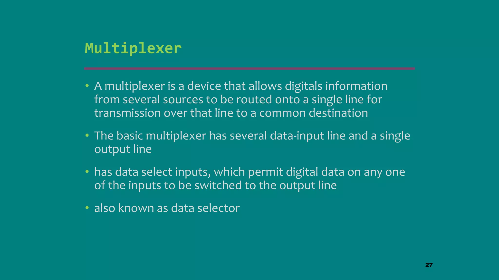 Multiplexer
• A multiplexer is a device that allows digitals information
from several sources to be routed onto a single line for
transmission over that line to a common destination
• The basic multiplexer has several data-input line and a single
output line
• has data select inputs, which permit digital data on any one
of the inputs to be switched to the output line
• also known as data selector
27
 