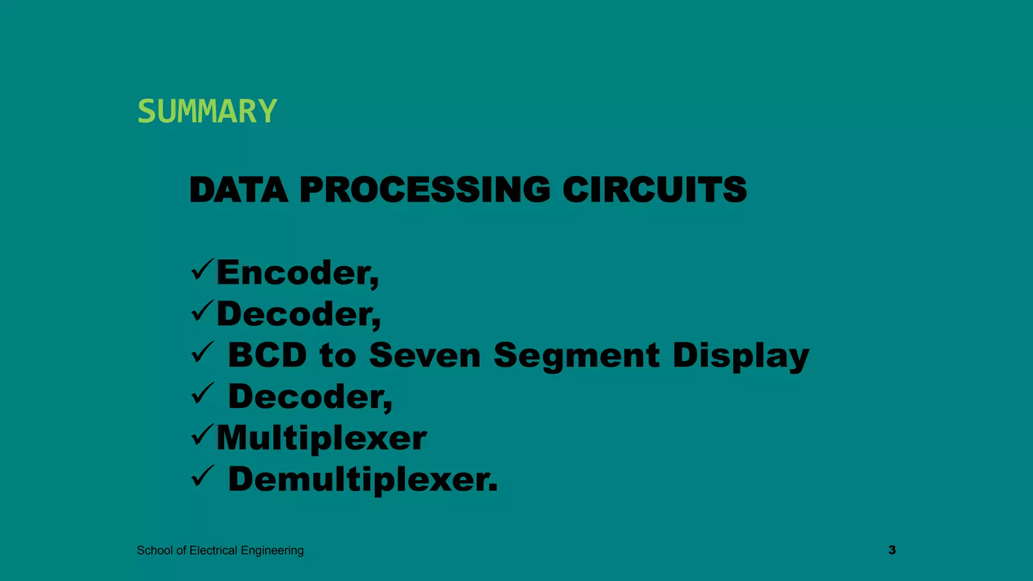 SUMMARY
School of Electrical Engineering 3
DATA PROCESSING CIRCUITS
Encoder,
Decoder,
 BCD to Seven Segment Display
 Decoder,
Multiplexer
 Demultiplexer.
 