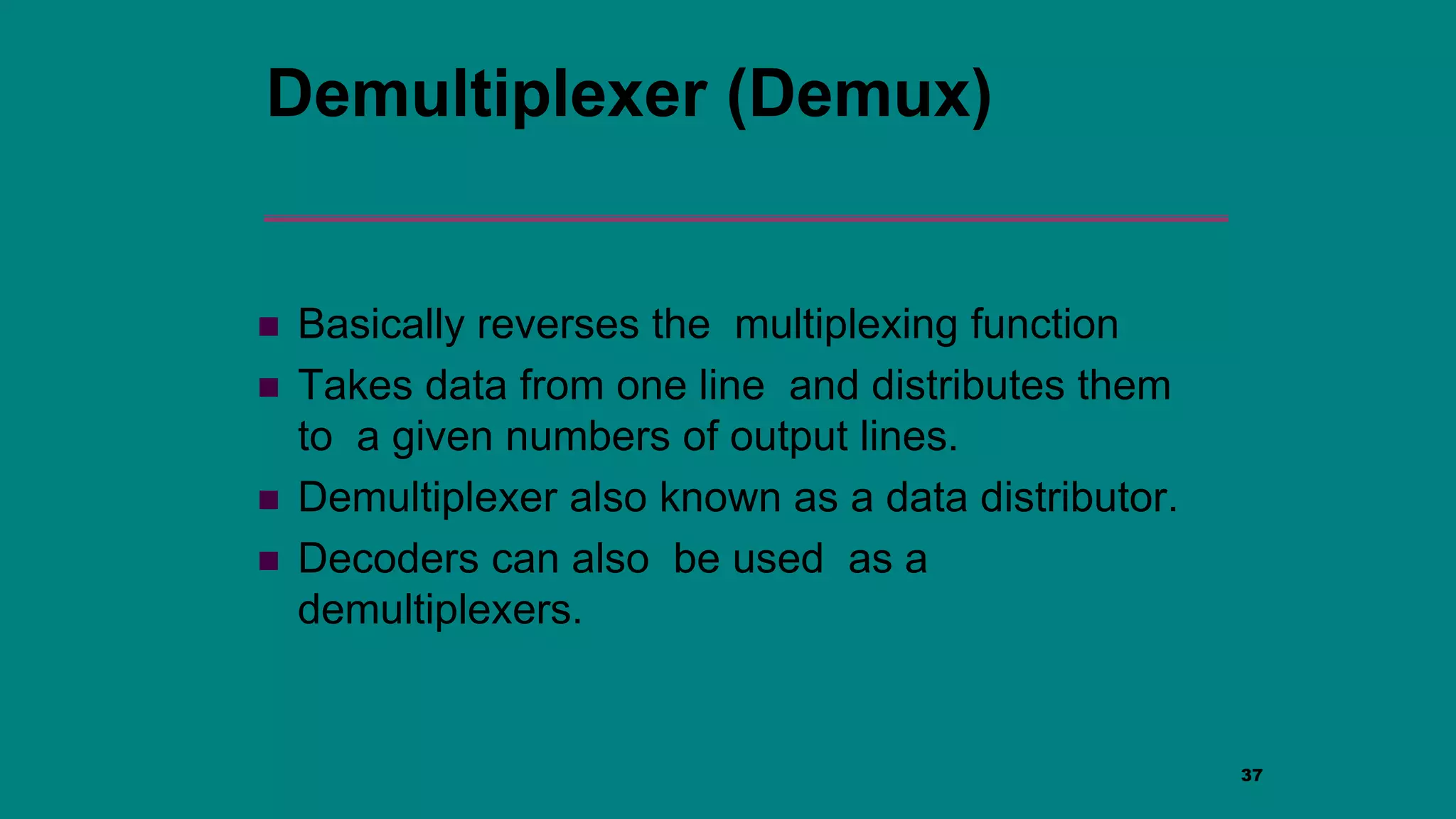 37
Demultiplexer (Demux)
 Basically reverses the multiplexing function
 Takes data from one line and distributes them
to a given numbers of output lines.
 Demultiplexer also known as a data distributor.
 Decoders can also be used as a
demultiplexers.
 