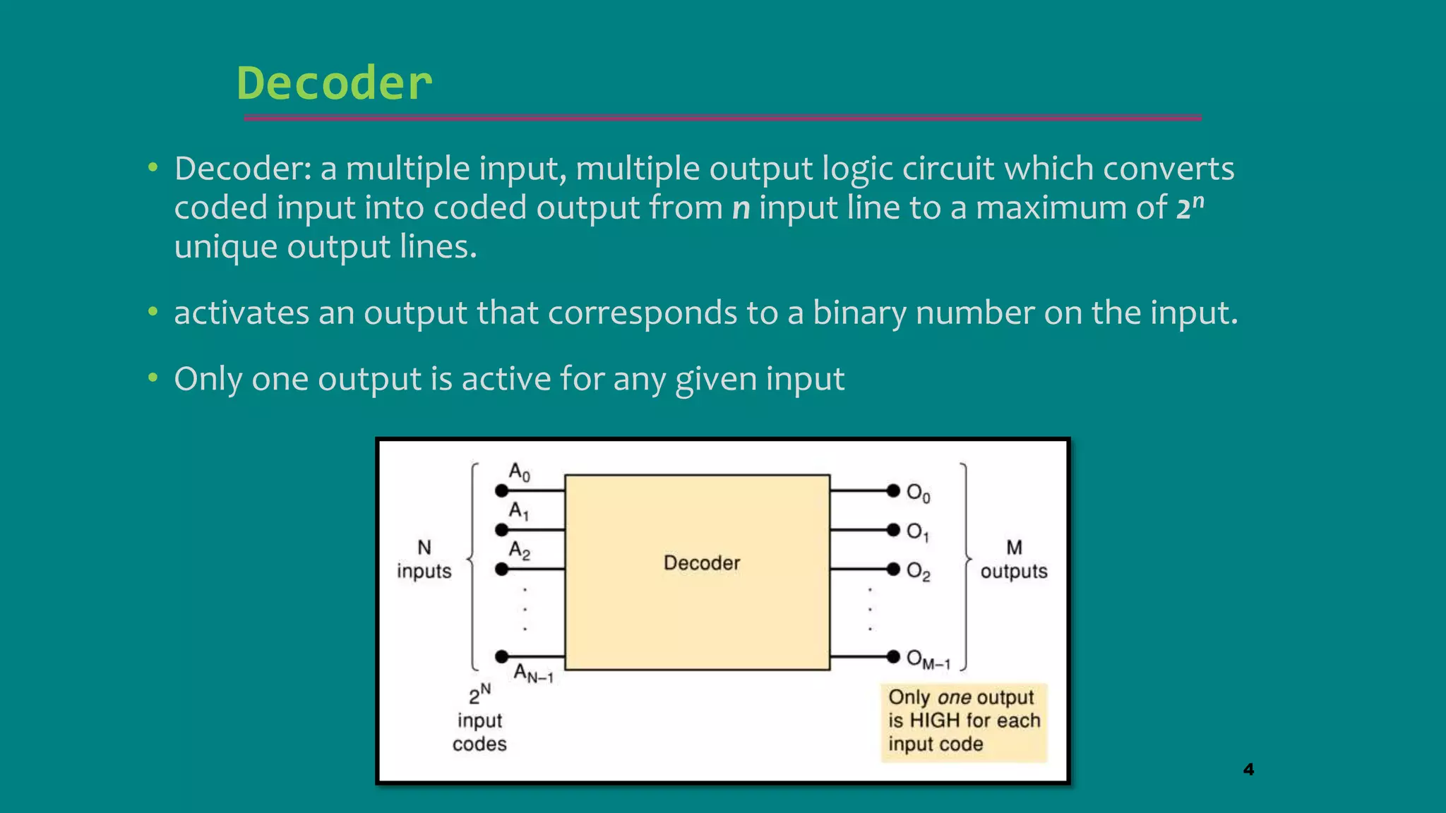 Decoder
• Decoder: a multiple input, multiple output logic circuit which converts
coded input into coded output from n input line to a maximum of 2n
unique output lines.
• activates an output that corresponds to a binary number on the input.
• Only one output is active for any given input
4
 