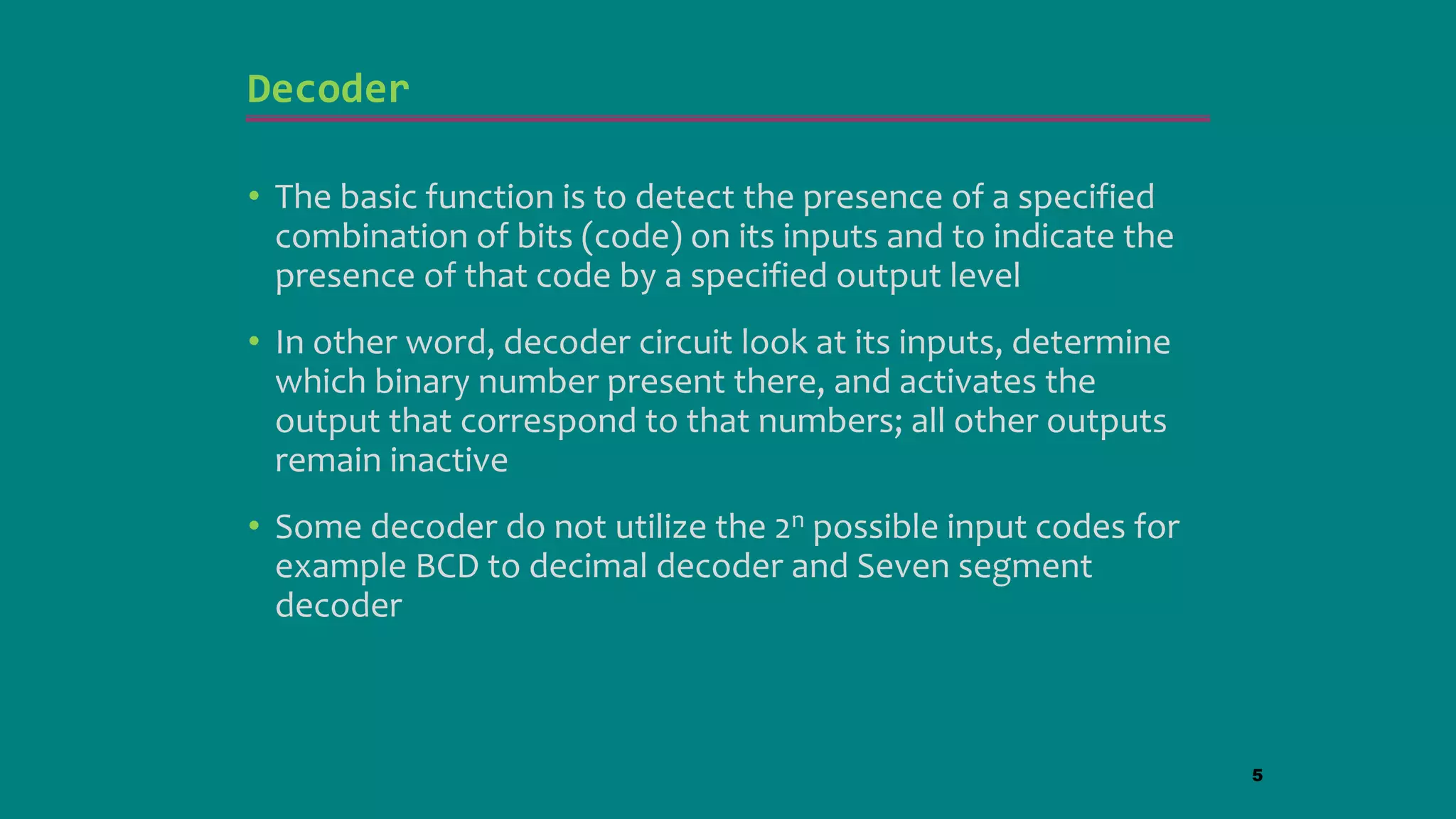 Decoder
• The basic function is to detect the presence of a specified
combination of bits (code) on its inputs and to indicate the
presence of that code by a specified output level
• In other word, decoder circuit look at its inputs, determine
which binary number present there, and activates the
output that correspond to that numbers; all other outputs
remain inactive
• Some decoder do not utilize the 2n possible input codes for
example BCD to decimal decoder and Seven segment
decoder
5
 