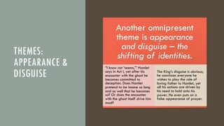 THEMES:
APPEARANCE &
DISGUISE
Another omnipresent
theme is appearance
and disguise – the
shifting of identities.
“I know not ‘seems,’” Hamlet
says in Act I, yet after his
encounter with the ghost he
becomes committed to
deception. Does Hamlet
pretend to be insane so long
and so well that he becomes
so? Or does the encounter
with the ghost itself drive him
mad?
The King’s disguise is obvious;
he convinces everyone he
wishes to play the role of
loving father to Hamlet, yet
all his actions are driven by
his need to hold onto his
power. He even puts on a
false appearance of prayer.
 