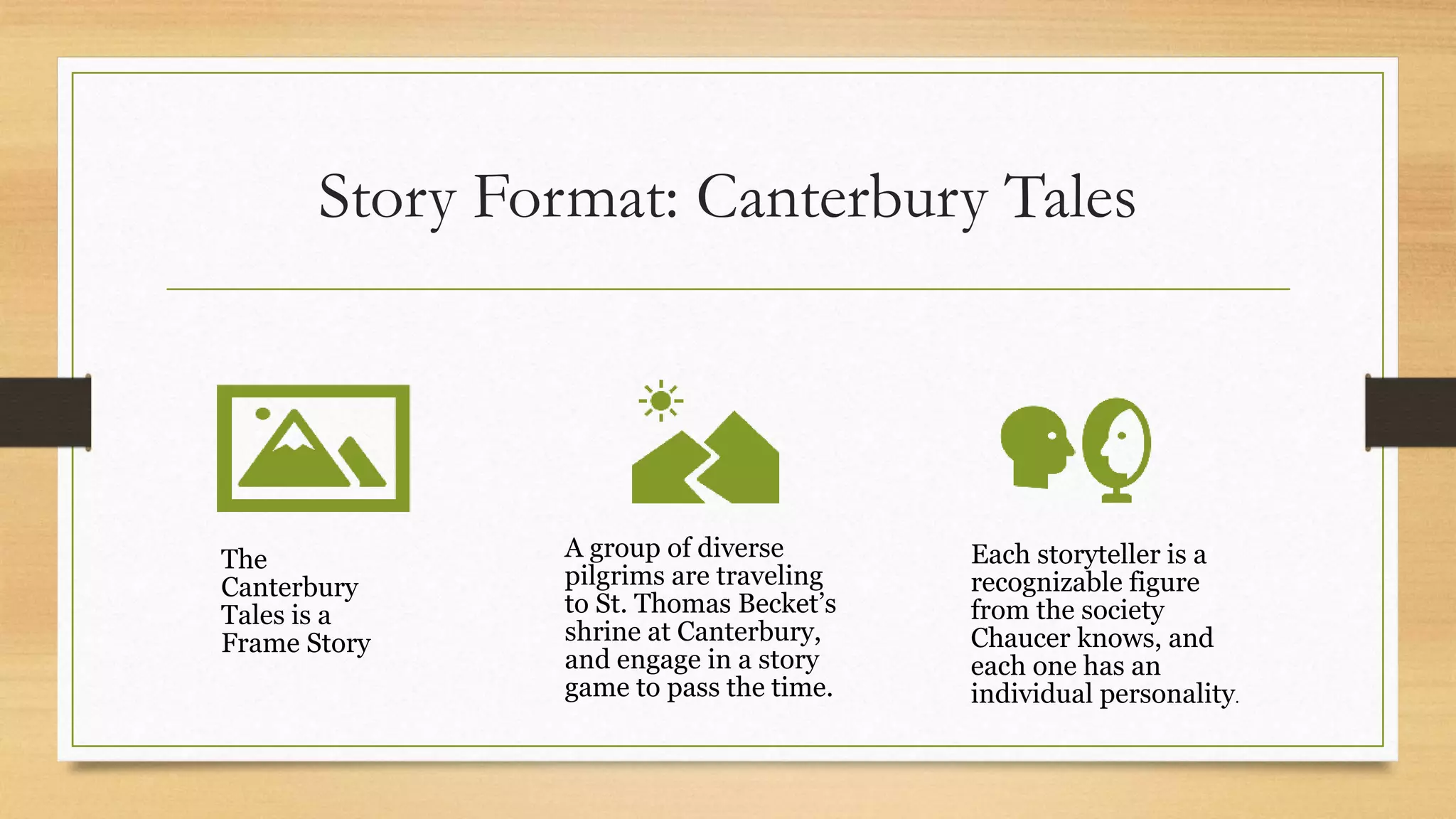 Story Format: Canterbury Tales
The
Canterbury
Tales is a
Frame Story
A group of diverse
pilgrims are traveling
to St. Thomas Becket’s
shrine at Canterbury,
and engage in a story
game to pass the time.
Each storyteller is a
recognizable figure
from the society
Chaucer knows, and
each one has an
individual personality.
 