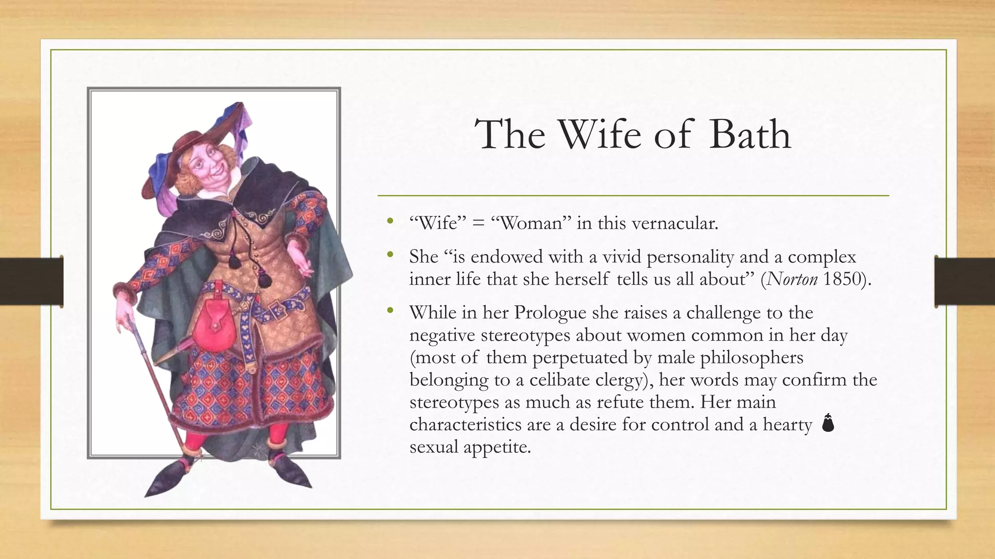 The Wife of Bath
• “Wife” = “Woman” in this vernacular.
• She “is endowed with a vivid personality and a complex
inner life that she herself tells us all about” (Norton 1850).
• While in her Prologue she raises a challenge to the
negative stereotypes about women common in her day
(most of them perpetuated by male philosophers
belonging to a celibate clergy), her words may confirm the
stereotypes as much as refute them. Her main
characteristics are a desire for control and a hearty 🍆
sexual appetite.
 