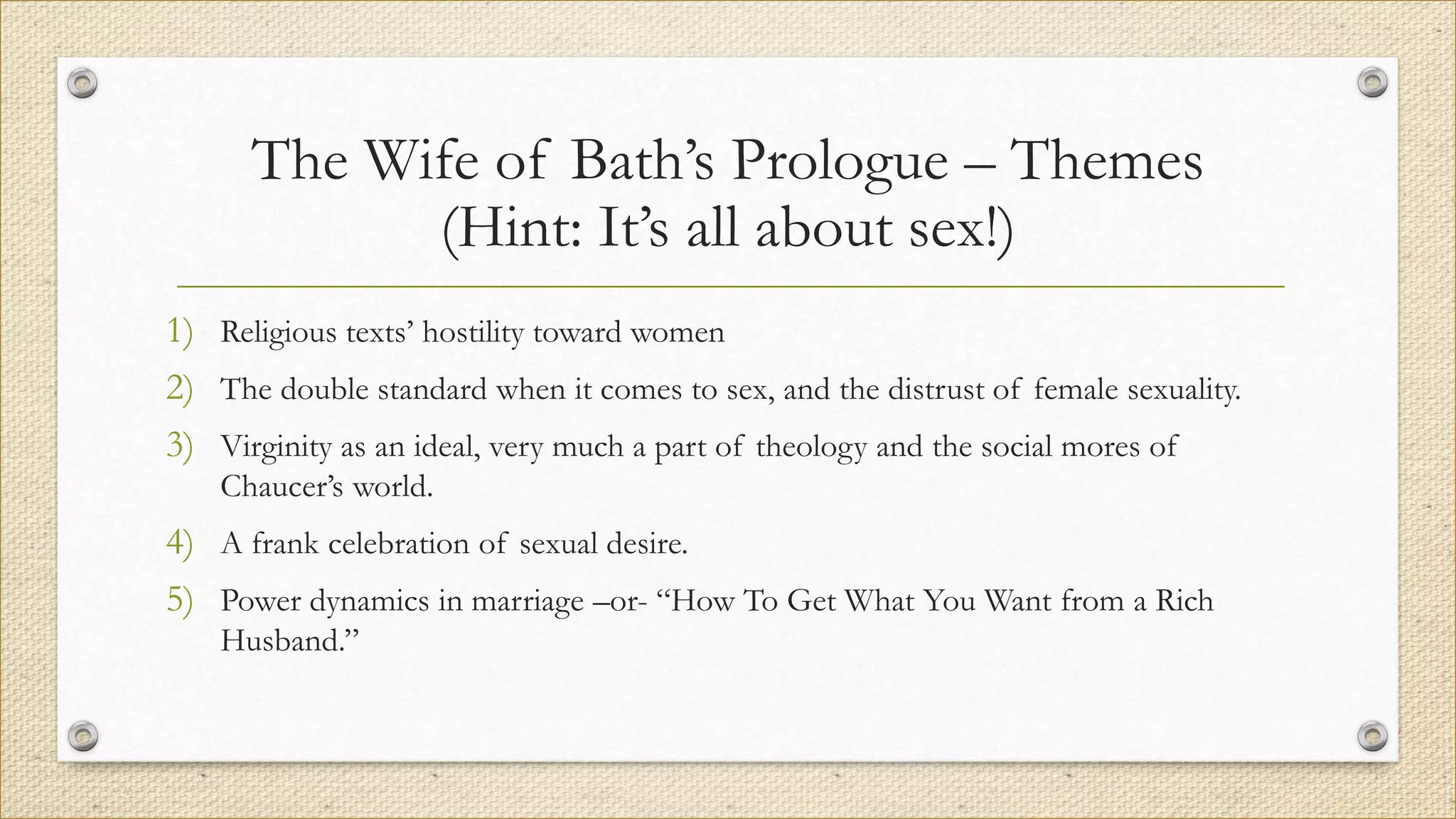 The Wife of Bath’s Prologue – Themes
(Hint: It’s all about sex!)
1) Religious texts’ hostility toward women
2) The double standard when it comes to sex, and the distrust of female sexuality.
3) Virginity as an ideal, very much a part of theology and the social mores of
Chaucer’s world.
4) A frank celebration of sexual desire.
5) Power dynamics in marriage –or- “How To Get What You Want from a Rich
Husband.”
 