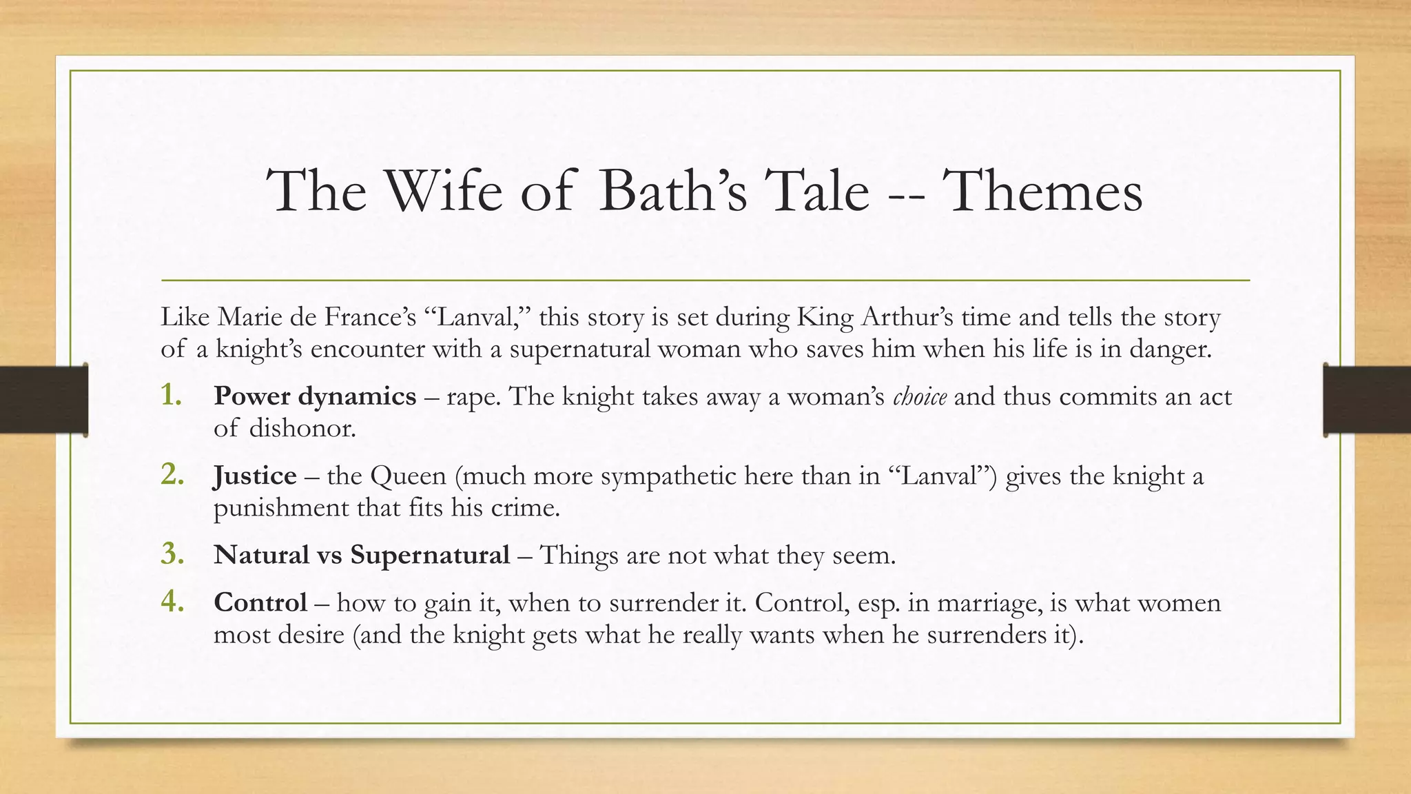 The Wife of Bath’s Tale -- Themes
Like Marie de France’s “Lanval,” this story is set during King Arthur’s time and tells the story
of a knight’s encounter with a supernatural woman who saves him when his life is in danger.
1. Power dynamics – rape. The knight takes away a woman’s choice and thus commits an act
of dishonor.
2. Justice – the Queen (much more sympathetic here than in “Lanval”) gives the knight a
punishment that fits his crime.
3. Natural vs Supernatural – Things are not what they seem.
4. Control – how to gain it, when to surrender it. Control, esp. in marriage, is what women
most desire (and the knight gets what he really wants when he surrenders it).
 