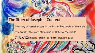 The Story of Joseph -- Context
The Story of Joseph occurs in the first of five books of the Bible
(The Torah). The word “Genesis” (in Hebrew “Bereshit”
) means “origin” or “birth” (Norton 111).
 