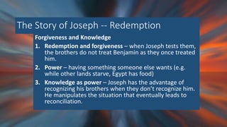 The Story of Joseph -- Redemption
Forgiveness and Knowledge
1. Redemption and forgiveness – when Joseph tests them,
the brothers do not treat Benjamin as they once treated
him.
2. Power – having something someone else wants (e.g.
while other lands starve, Egypt has food)
3. Knowledge as power – Joseph has the advantage of
recognizing his brothers when they don’t recognize him.
He manipulates the situation that eventually leads to
reconciliation.
 