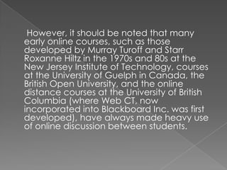 However, it should be noted that many
early online courses, such as those
developed by Murray Turoff and Starr
Roxanne Hiltz in the 1970s and 80s at the
New Jersey Institute of Technology, courses
at the University of Guelph in Canada, the
British Open University, and the online
distance courses at the University of British
Columbia (where Web CT, now
incorporated into Blackboard Inc. was first
developed), have always made heavy use
of online discussion between students.
 