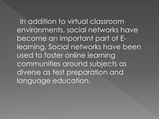 In addition to virtual classroom
environments, social networks have
become an important part of E-
learning. Social networks have been
used to foster online learning
communities around subjects as
diverse as test preparation and
language education.
 