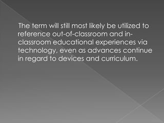 The term will still most likely be utilized to
reference out-of-classroom and in-
classroom educational experiences via
technology, even as advances continue
in regard to devices and curriculum.
 