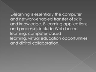 E-learning is essentially the computer
and network-enabled transfer of skills
and knowledge. E-learning applications
and processes include Web-based
learning, computer-based
learning, virtual education opportunities
and digital collaboration.
 
