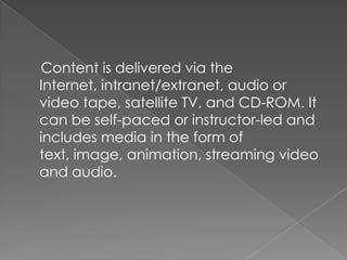 Content is delivered via the
Internet, intranet/extranet, audio or
video tape, satellite TV, and CD-ROM. It
can be self-paced or instructor-led and
includes media in the form of
text, image, animation, streaming video
and audio.
 