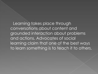 Learning takes place through
conversations about content and
grounded interaction about problems
and actions. Advocates of social
learning claim that one of the best ways
to learn something is to teach it to others.
 