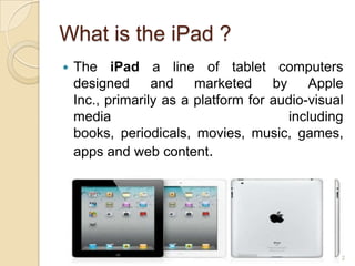 What is the iPad ?
   The iPad a line of tablet computers
    designed      and    marketed     by     Apple
    Inc., primarily as a platform for audio-visual
    media                                including
    books, periodicals, movies, music, games,
    apps and web content.




                                                 2
 