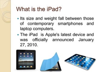 What is the iPad?
 Its size and weight fall between those
  of contemporary smartphones and
  laptop computers.
 The iPad is Apple's latest device and
  was officially announced January
  27, 2010.




                                       3
 